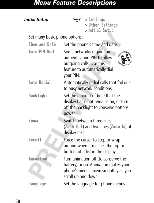 Menu Feature Descriptions58PRELIMINARYInitial Setup  M&gt; Settings&gt; Other Settings&gt; Initial SetupSet many basic phone options:Time and Date  Set the phone’s time and date.Auto PIN Dial  Some networks require an authenticating PIN to allow outgoing calls. Use this feature to automatically dial your PIN.Auto Redial  Automatically redial calls that fail due to busy network conditions.Backlight  Set the amount of time that the display backlight remains on, or turn off the backlight to conserve battery power.Zoom  Switch between three lines (Zoom Out) and two lines (Zoom In) of display text.Scroll  Force the cursor to stop or wrap around when it reaches the top or bottom of a list in the display.Animation  Turn animation off (to conserve the battery) or on. Animation makes your phone’s menus move smoothly as you scroll up and down.Language  Set the language for phone menus.