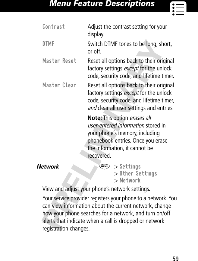 59Menu Feature Descriptions PRELIMINARYNetwork  M&gt; Settings&gt; Other Settings&gt; NetworkView and adjust your phone’s network settings.Your service provider registers your phone to a network. You can view information about the current network, change how your phone searches for a network, and turn on/off alerts that indicate when a call is dropped or network registration changes.Contrast Adjust the contrast setting for your display.DTMF  Switch DTMF tones to be long, short, or off.Master Reset  Reset all options back to their original factory settings except for the unlock code, security code, and lifetime timer.Master Clear  Reset all options back to their original factory settings except for the unlock code, security code, and lifetime timer, and clear all user settings and entries. Note: This option erases all user-entered information stored in your phone’s memory, including phonebook entries. Once you erase the information, it cannot be recovered.