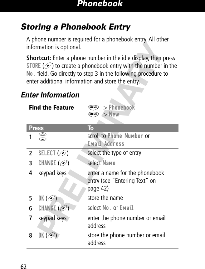 Phonebook62PRELIMINARYStoring a Phonebook EntryA phone number is required for a phonebook entry. All other information is optional.Shortcut: Enter a phone number in the idle display, then press STORE (+) to create a phonebook entry with the number in the No. ﬁeld. Go directly to step 3 in the following procedure to enter additional information and store the entry.Enter InformationFind the FeatureM&gt; PhonebookM&gt; NewPress To1S scroll to Phone Number or Email Address2SELECT (+)select the type of entry 3CHANGE (+)select Name4keypad keys enter a name for the phonebook entry (see “Entering Text” on page 42)5OK (+)store the name6CHANGE (+)select No. or Email7keypad keys enter the phone number or email address8OK (+)store the phone number or email address