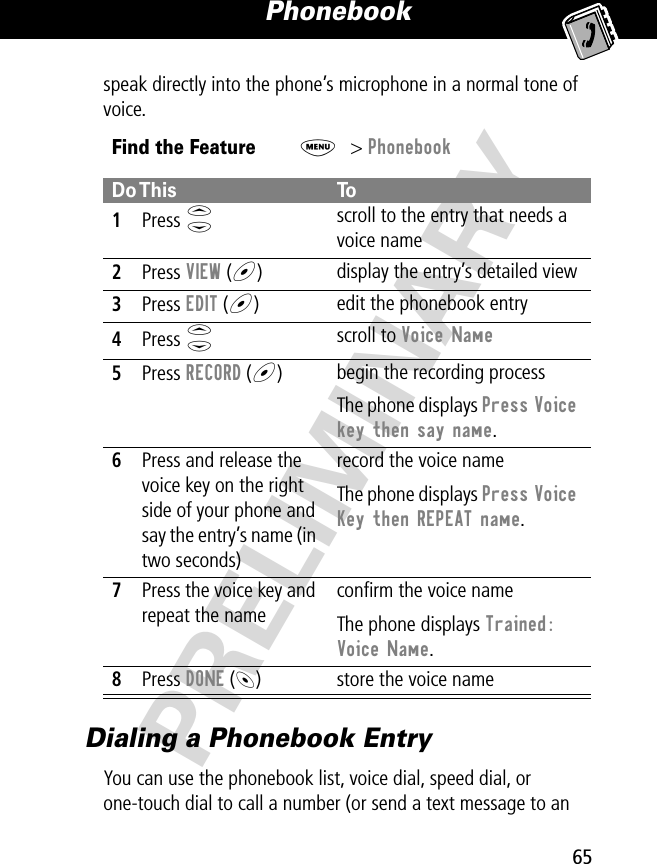 65Phonebook PRELIMINARYspeak directly into the phone’s microphone in a normal tone of voice.Dialing a Phonebook EntryYou can use the phonebook list, voice dial, speed dial, or one-touch dial to call a number (or send a text message to an Find the FeatureM&gt; PhonebookDo This To1Press S scroll to the entry that needs a voice name2Press VIEW (+)display the entry’s detailed view3Press EDIT (+)edit the phonebook entry4Press S scroll to Voice Name 5Press RECORD (+)begin the recording processThe phone displays Press Voice key then say name.6Press and release the voice key on the right side of your phone and say the entry’s name (in two seconds)record the voice nameThe phone displays Press Voice Key then REPEAT name.7Press the voice key and repeat the nameconﬁrm the voice nameThe phone displays Trained: Voice Name.8Press DONE (-) store the voice name