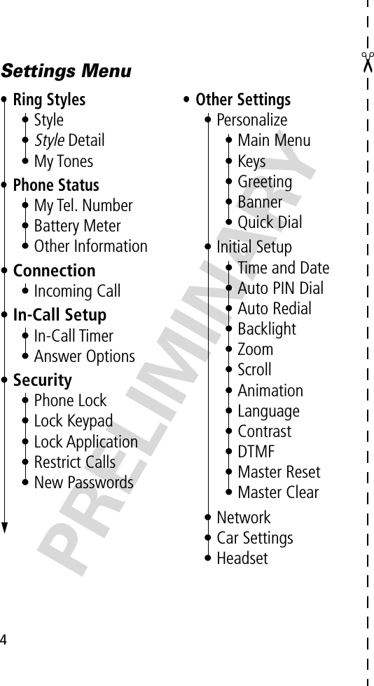  ✂ 4 PRELIMINARYSettings Menu• Ring Styles• Style•Style Detail• My Tones• Phone Status• My Tel. Number• Battery Meter• Other Information• Connection• Incoming Call• In-Call Setup• In-Call Timer• Answer Options• Security• Phone Lock• Lock Keypad• Lock Application• Restrict Calls• New Passwords• Other Settings• Personalize• Main Menu• Keys• Greeting• Banner• Quick Dial• Initial Setup• Time and Date• Auto PIN Dial• Auto Redial• Backlight• Zoom• Scroll• Animation• Language• Contrast• DTMF• Master Reset• Master Clear• Network• Car Settings• Headset