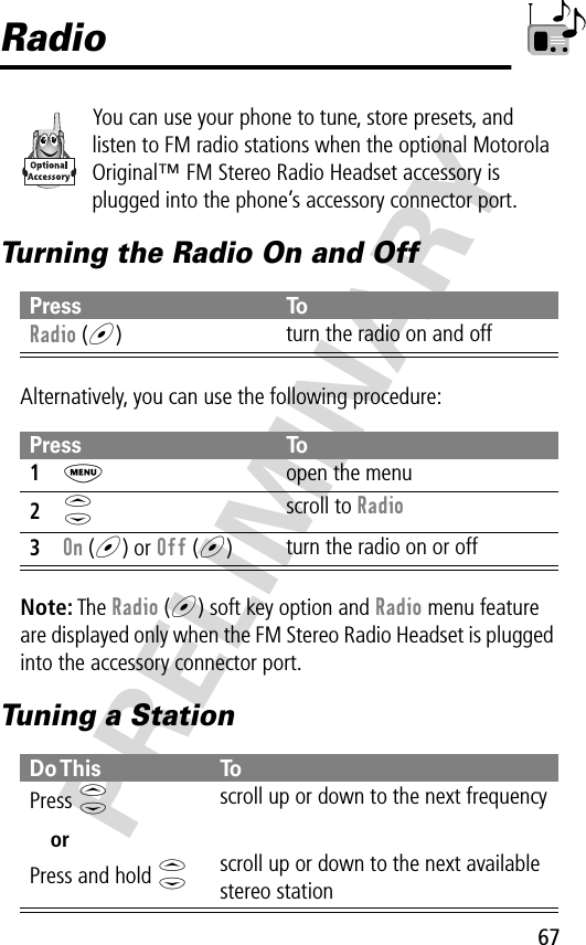 67PRELIMINARYRadioYou can use your phone to tune, store presets, and listen to FM radio stations when the optional Motorola Original™ FM Stereo Radio Headset accessory is plugged into the phone’s accessory connector port.Turning the Radio On and OffAlternatively, you can use the following procedure:Note: The Radio (+) soft key option and Radio menu feature are displayed only when the FM Stereo Radio Headset is plugged into the accessory connector port.Tuning a StationPress ToRadio (+)turn the radio on and offPress To1M  open the menu2S scroll to Radio3On (+) or Off (+)turn the radio on or offDo This ToPress  SorPress and hold Sscroll up or down to the next frequencyscroll up or down to the next available stereo station