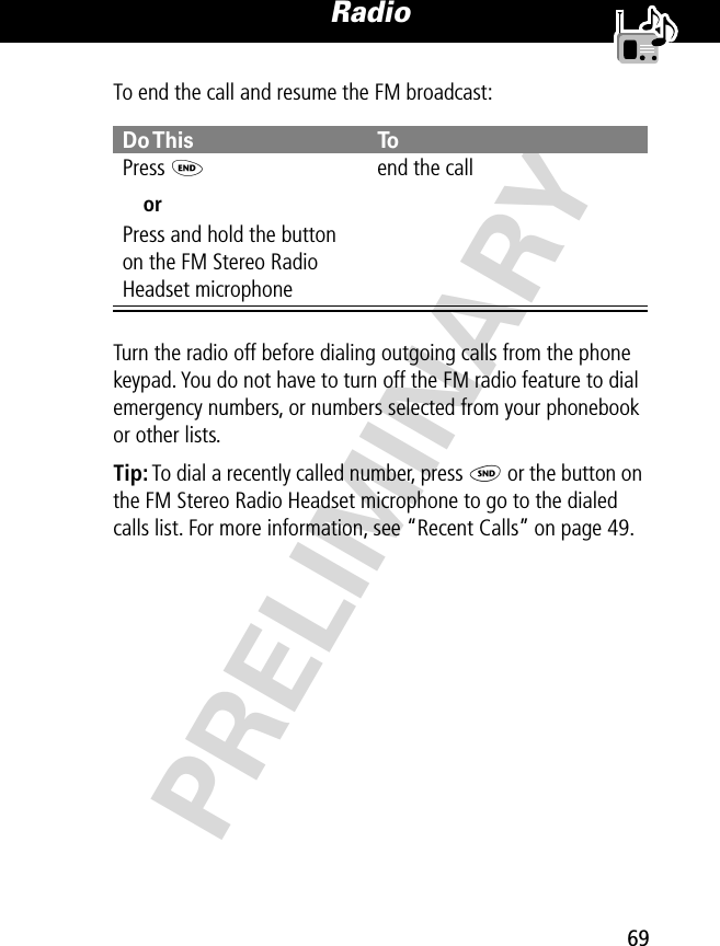 69Radio PRELIMINARYTo end the call and resume the FM broadcast:Turn the radio off before dialing outgoing calls from the phone keypad. You do not have to turn off the FM radio feature to dial emergency numbers, or numbers selected from your phonebook or other lists.Tip: To dial a recently called number, press N or the button on the FM Stereo Radio Headset microphone to go to the dialed calls list. For more information, see “Recent Calls” on page 49.Do This ToPress  OorPress and hold the button on the FM Stereo Radio Headset microphoneend the call