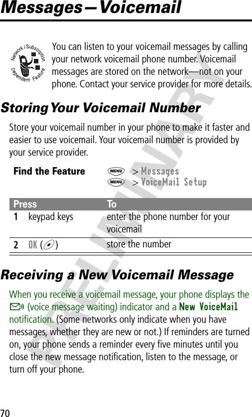 70PRELIMINARYMessages—VoicemailYou can listen to your voicemail messages by calling your network voicemail phone number. Voicemail messages are stored on the network—not on your phone. Contact your service provider for more details.Storing Your  Voicemail  NumberStore your voicemail number in your phone to make it faster and easier to use voicemail. Your voicemail number is provided by your service provider.Receiving a New Voicemail MessageWhen you receive a voicemail message, your phone displays the &amp; (voice message waiting) indicator and a New VoiceMail notiﬁcation. (Some networks only indicate when you have messages, whether they are new or not.) If reminders are turned on, your phone sends a reminder every ﬁve minutes until you close the new message notiﬁcation, listen to the message, or turn off your phone.Find the FeatureM&gt; MessagesM&gt; VoiceMail SetupPress To1keypad keys enter the phone number for your voicemail2OK (+)store the number