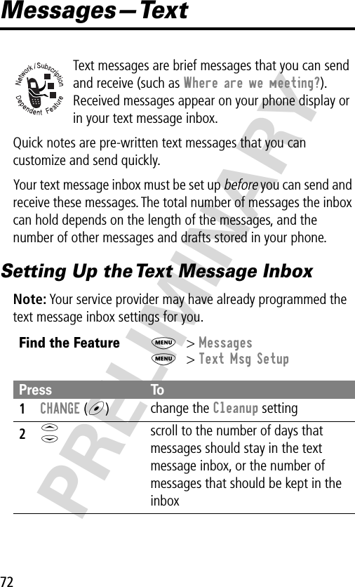 72PRELIMINARYMessages—TextText messages are brief messages that you can send and receive (such as Where are we meeting?). Received messages appear on your phone display or in your text message inbox.Quick notes are pre-written text messages that you can customize and send quickly.Your text message inbox must be set up before you can send and receive these messages. The total number of messages the inbox can hold depends on the length of the messages, and the number of other messages and drafts stored in your phone.Setting Up the Text Message InboxNote: Your service provider may have already programmed the text message inbox settings for you.Find the FeatureM&gt; MessagesM&gt; Text Msg SetupPress To1CHANGE (+)change the Cleanup setting2S scroll to the number of days that messages should stay in the text message inbox, or the number of messages that should be kept in the inbox