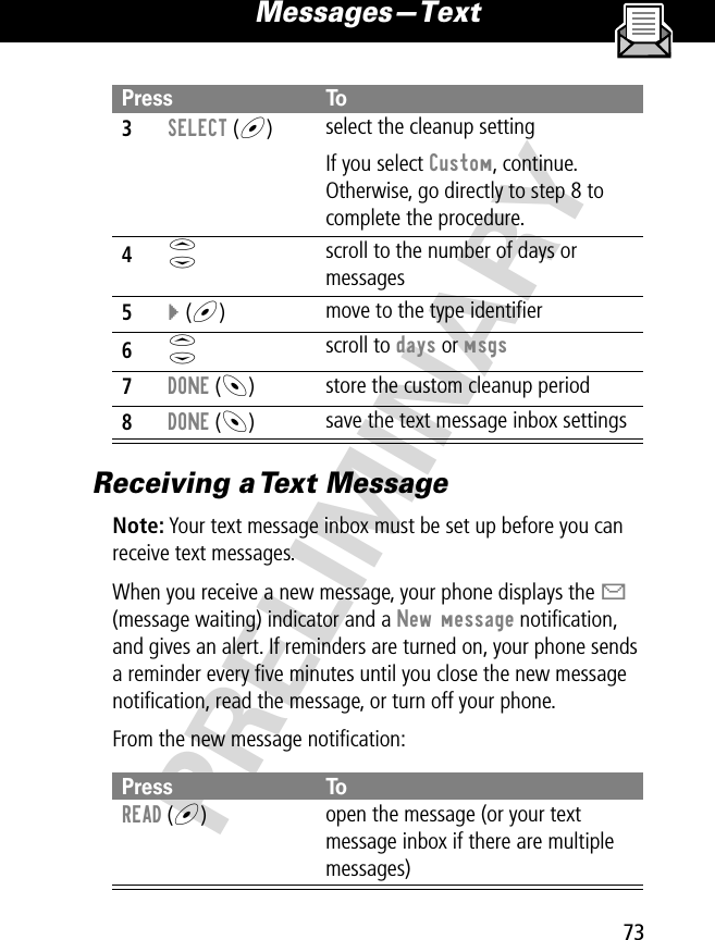 73Messages—Text PRELIMINARYReceiving a Text MessageNote: Your text message inbox must be set up before you can receive text messages. When you receive a new message, your phone displays the X (message waiting) indicator and a New message notiﬁcation, and gives an alert. If reminders are turned on, your phone sends a reminder every ﬁve minutes until you close the new message notiﬁcation, read the message, or turn off your phone. From the new message notiﬁcation:3SELECT (+)  select the cleanup settingIf you select Custom, continue. Otherwise, go directly to step 8 to complete the procedure.4S scroll to the number of days or messages5} (+)  move to the type identiﬁer6S scroll to days or msgs7DONE (-)  store the custom cleanup period8DONE (-)save the text message inbox settingsPress ToREAD (+)open the message (or your text message inbox if there are multiple messages)Press To