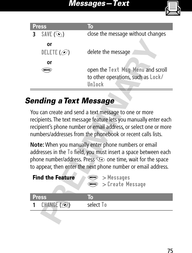 75Messages—Text PRELIMINARYSending a Text MessageYou can create and send a text message to one or more recipients. The text message feature lets you manually enter each recipient’s phone number or email address, or select one or more numbers/addresses from the phonebook or recent calls lists.Note: When you manually enter phone numbers or email addresses in the To ﬁeld, you must insert a space between each phone number/address. Press 1 one time, wait for the space to appear, then enter the next phone number or email address.3SAVE (-)orDELETE (+)orMclose the message without changesdelete the messageopen the Text Msg Menu and scroll to other operations, such as Lock/UnlockFind the FeatureM&gt; MessagesM&gt; Create MessagePress To1CHANGE (+)select ToPress To