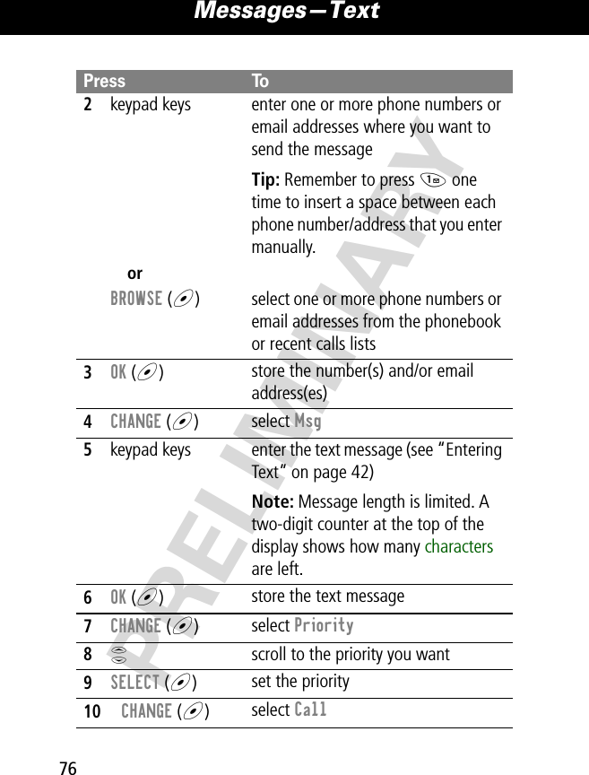Messages—Text76PRELIMINARY2keypad keys enter one or more phone numbers or email addresses where you want to send the messageTip: Remember to press 1 one time to insert a space between each phone number/address that you enter manually.orBROWSE (+) select one or more phone numbers or email addresses from the phonebook or recent calls lists3OK (+)store the number(s) and/or email address(es)4CHANGE (+)select Msg5keypad keys enter the text message (see “Entering Text” on page 42)Note: Message length is limited. A two-digit counter at the top of the display shows how many characters are left.6OK (+)store the text message7CHANGE (+)select Priority8S  scroll to the priority you want9SELECT (+)set the priority10CHANGE (+)select CallPress To