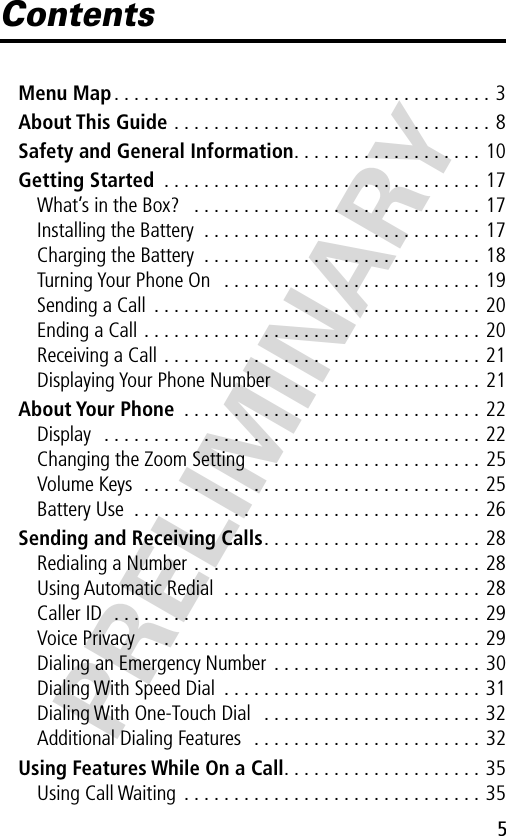  5 PRELIMINARY Contents Menu Map . . . . . . . . . . . . . . . . . . . . . . . . . . . . . . . . . . . . . . 3 About This Guide  . . . . . . . . . . . . . . . . . . . . . . . . . . . . . . . . 8 Safety and General Information . . . . . . . . . . . . . . . . . . . 10 Getting Started  . . . . . . . . . . . . . . . . . . . . . . . . . . . . . . . . 17What’s in the Box?   . . . . . . . . . . . . . . . . . . . . . . . . . . . . . 17Installing the Battery  . . . . . . . . . . . . . . . . . . . . . . . . . . . . 17Charging the Battery  . . . . . . . . . . . . . . . . . . . . . . . . . . . . 18Turning Your Phone On   . . . . . . . . . . . . . . . . . . . . . . . . . . 19Sending a Call  . . . . . . . . . . . . . . . . . . . . . . . . . . . . . . . . . 20Ending a Call . . . . . . . . . . . . . . . . . . . . . . . . . . . . . . . . . . 20Receiving a Call . . . . . . . . . . . . . . . . . . . . . . . . . . . . . . . . 21Displaying Your Phone Number   . . . . . . . . . . . . . . . . . . . . 21 About Your Phone  . . . . . . . . . . . . . . . . . . . . . . . . . . . . . . 22Display   . . . . . . . . . . . . . . . . . . . . . . . . . . . . . . . . . . . . . . 22Changing the Zoom Setting  . . . . . . . . . . . . . . . . . . . . . . . 25Volume Keys  . . . . . . . . . . . . . . . . . . . . . . . . . . . . . . . . . . 25Battery Use  . . . . . . . . . . . . . . . . . . . . . . . . . . . . . . . . . . . 26 Sending and Receiving Calls . . . . . . . . . . . . . . . . . . . . . . 28Redialing a Number . . . . . . . . . . . . . . . . . . . . . . . . . . . . . 28Using Automatic Redial  . . . . . . . . . . . . . . . . . . . . . . . . . . 28Caller ID  . . . . . . . . . . . . . . . . . . . . . . . . . . . . . . . . . . . . . 29Voice Privacy  . . . . . . . . . . . . . . . . . . . . . . . . . . . . . . . . . . 29Dialing an Emergency Number  . . . . . . . . . . . . . . . . . . . . . 30Dialing With Speed Dial  . . . . . . . . . . . . . . . . . . . . . . . . . . 31Dialing With One-Touch Dial   . . . . . . . . . . . . . . . . . . . . . . 32Additional Dialing Features   . . . . . . . . . . . . . . . . . . . . . . . 32 Using Features While On a Call . . . . . . . . . . . . . . . . . . . . 35Using Call Waiting  . . . . . . . . . . . . . . . . . . . . . . . . . . . . . . 35