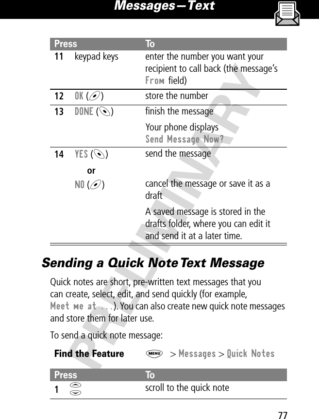 77Messages—Text PRELIMINARYSending a Quick Note Text MessageQuick notes are short, pre-written text messages that youcan create, select, edit, and send quickly (for example, Meet me at ...). You can also create new quick note messages and store them for later use.To send a quick note message:11keypad keys enter the number you want your recipient to call back (the message’s From ﬁeld)12OK (+)store the number13DONE (-)ﬁnish the messageYour phone displays Send Message Now?14YES (-)orNO (+)send the messagecancel the message or save it as a draftA saved message is stored in the drafts folder, where you can edit it and send it at a later time.Find the FeatureM&gt; Messages &gt; Quick NotesPress To1S scroll to the quick notePress To