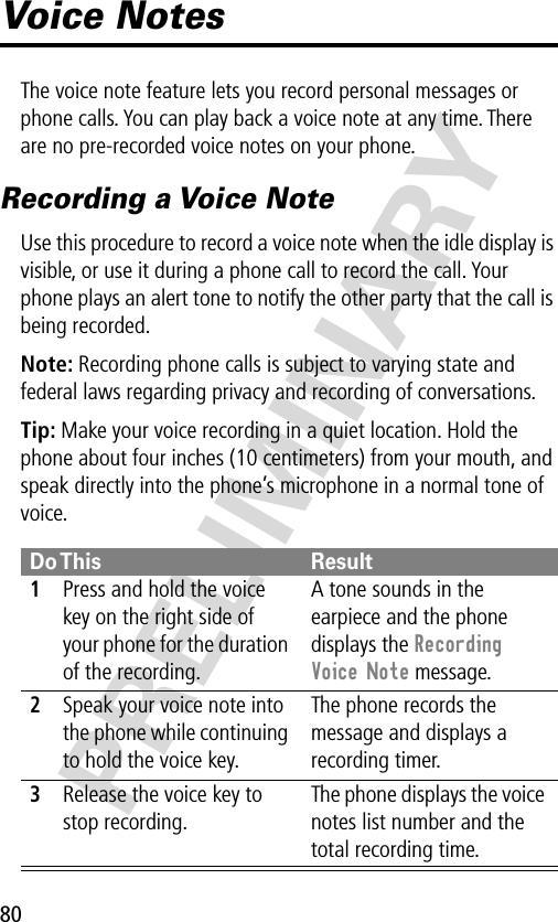 80PRELIMINARYVoice NotesThe voice note feature lets you record personal messages or phone calls. You can play back a voice note at any time. There are no pre-recorded voice notes on your phone.Recording a Voice NoteUse this procedure to record a voice note when the idle display is visible, or use it during a phone call to record the call. Your phone plays an alert tone to notify the other party that the call is being recorded.Note: Recording phone calls is subject to varying state and federal laws regarding privacy and recording of conversations.Tip: Make your voice recording in a quiet location. Hold the phone about four inches (10 centimeters) from your mouth, and speak directly into the phone’s microphone in a normal tone of voice.Do This Result1Press and hold the voice key on the right side of your phone for the duration of the recording.A tone sounds in the earpiece and the phone displays the Recording Voice Note message.2Speak your voice note into the phone while continuing to hold the voice key.The phone records the message and displays a recording timer.3Release the voice key to stop recording.The phone displays the voice notes list number and the total recording time.