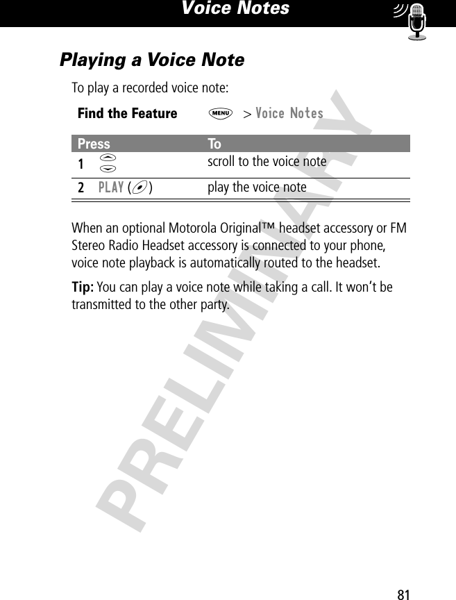 81Voice Notes PRELIMINARYPlaying a Voice NoteTo play a recorded voice note:When an optional Motorola Original™ headset accessory or FM Stereo Radio Headset accessory is connected to your phone, voice note playback is automatically routed to the headset.Tip: You can play a voice note while taking a call. It won’t be transmitted to the other party.Find the FeatureM&gt; Voice NotesPress To1S scroll to the voice note2PLAY (+)play the voice note