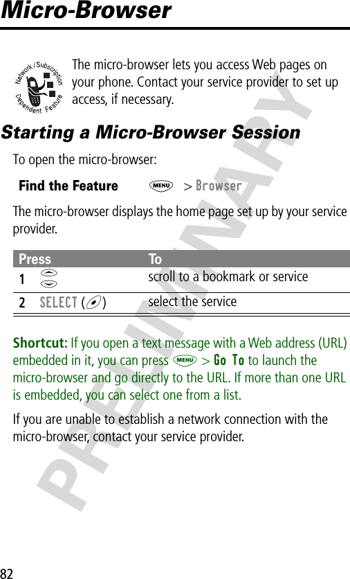 82PRELIMINARYMicro-BrowserThe micro-browser lets you access Web pages on your phone. Contact your service provider to set up access, if necessary.Starting a Micro-Browser SessionTo open the micro-browser:The micro-browser displays the home page set up by your service provider.Shortcut: If you open a text message with a Web address (URL) embedded in it, you can press M &gt; Go To to launch the micro-browser and go directly to the URL. If more than one URL is embedded, you can select one from a list.If you are unable to establish a network connection with the micro-browser, contact your service provider.Find the FeatureM&gt; BrowserPress To1S scroll to a bookmark or service2SELECT (+)select the service