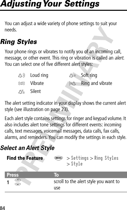 84PRELIMINARYAdjusting Your  SettingsYou can adjust a wide variety of phone settings to suit your needs.Ring StylesYour phone rings or vibrates to notify you of an incoming call, message, or other event. This ring or vibration is called an alert. You can select one of ﬁve different alert styles:The alert setting indicator in your display shows the current alert style (see illustration on page 23).Each alert style contains settings for ringer and keypad volume. It also includes alert tone settings for different events: incoming calls, text messages, voicemail messages, data calls, fax calls, alarms, and reminders. You can modify the settings in each style.Select an Alert Stylew Loud ring x Soft ringy Vibrate u Ring and vibratet SilentFind the FeatureM&gt; Settings &gt; Ring Styles&gt; StylePress To1S scroll to the alert style you want to use