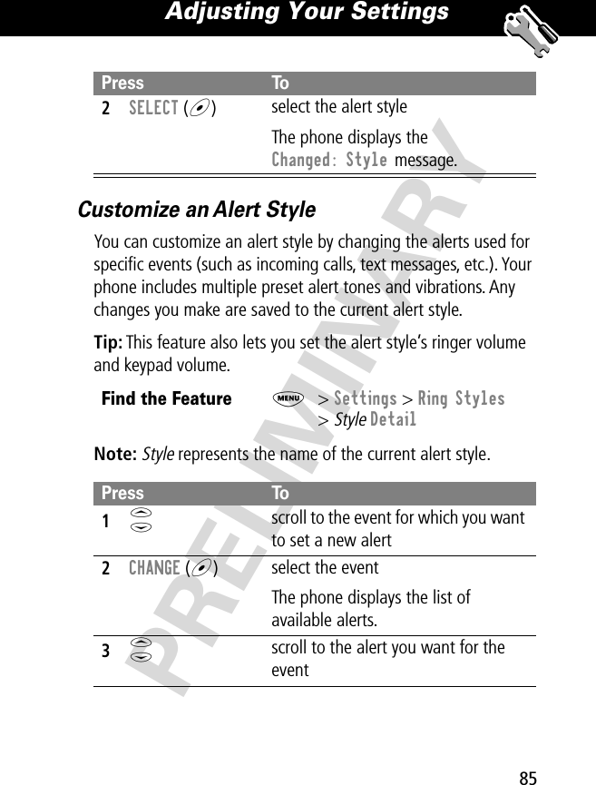 85Adjusting Your Settings PRELIMINARYCustomize an Alert StyleYou can customize an alert style by changing the alerts used for speciﬁc events (such as incoming calls, text messages, etc.). Your phone includes multiple preset alert tones and vibrations. Any changes you make are saved to the current alert style.Tip: This feature also lets you set the alert style’s ringer volume and keypad volume.Note: Style represents the name of the current alert style.2SELECT (+)select the alert styleThe phone displays the Changed: Style message.Find the FeatureM&gt; Settings &gt; Ring Styles&gt; Style DetailPress To1S scroll to the event for which you want to set a new alert2CHANGE (+)select the eventThe phone displays the list of available alerts.3S scroll to the alert you want for the eventPress To