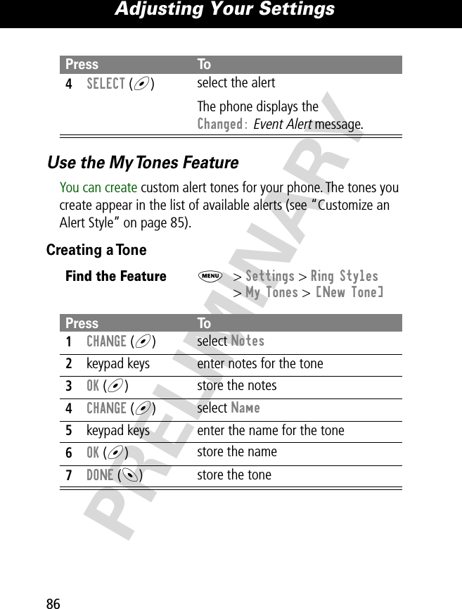 Adjusting Your Settings86PRELIMINARYUse the My Tones FeatureYou can create custom alert tones for your phone. The tones you create appear in the list of available alerts (see “Customize an Alert Style” on page 85).Creating a Tone4SELECT (+)select the alertThe phone displays the Changed: Event Alert message.Find the FeatureM&gt; Settings &gt; Ring Styles&gt; My Tones &gt; [New Tone]Press To1CHANGE (+)select Notes2keypad keys enter notes for the tone3OK (+)store the notes4CHANGE (+)select Name5keypad keys enter the name for the tone6OK (+)store the name7DONE (-)store the tonePress To