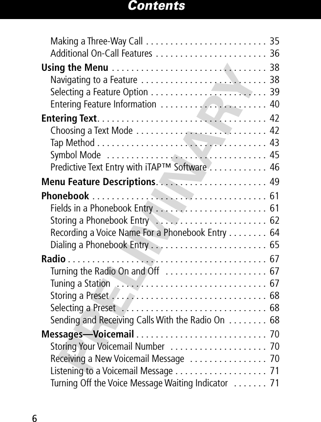  Contents 6 PRELIMINARY Making a Three-Way Call . . . . . . . . . . . . . . . . . . . . . . . . .  35Additional On-Call Features . . . . . . . . . . . . . . . . . . . . . . .  36 Using the Menu  . . . . . . . . . . . . . . . . . . . . . . . . . . . . . . . .  38Navigating to a Feature  . . . . . . . . . . . . . . . . . . . . . . . . . .  38Selecting a Feature Option . . . . . . . . . . . . . . . . . . . . . . . .  39Entering Feature Information  . . . . . . . . . . . . . . . . . . . . . .  40 Entering Text . . . . . . . . . . . . . . . . . . . . . . . . . . . . . . . . . . .  42Choosing a Text Mode  . . . . . . . . . . . . . . . . . . . . . . . . . . .  42Tap Method . . . . . . . . . . . . . . . . . . . . . . . . . . . . . . . . . . .  43Symbol Mode   . . . . . . . . . . . . . . . . . . . . . . . . . . . . . . . . .  45Predictive Text Entry with iTAP™ Software . . . . . . . . . . . .  46 Menu Feature Descriptions . . . . . . . . . . . . . . . . . . . . . . .  49 Phonebook  . . . . . . . . . . . . . . . . . . . . . . . . . . . . . . . . . . . .  61Fields in a Phonebook Entry . . . . . . . . . . . . . . . . . . . . . . .  61Storing a Phonebook Entry   . . . . . . . . . . . . . . . . . . . . . . .  62Recording a Voice Name For a Phonebook Entry . . . . . . . .  64Dialing a Phonebook Entry . . . . . . . . . . . . . . . . . . . . . . . .  65 Radio . . . . . . . . . . . . . . . . . . . . . . . . . . . . . . . . . . . . . . . . .  67Turning the Radio On and Off   . . . . . . . . . . . . . . . . . . . . .  67Tuning a Station   . . . . . . . . . . . . . . . . . . . . . . . . . . . . . . .  67Storing a Preset . . . . . . . . . . . . . . . . . . . . . . . . . . . . . . . .  68Selecting a Preset  . . . . . . . . . . . . . . . . . . . . . . . . . . . . . .  68Sending and Receiving Calls With the Radio On  . . . . . . . .  68 Messages—Voicemail . . . . . . . . . . . . . . . . . . . . . . . . . . .  70Storing Your Voicemail Number  . . . . . . . . . . . . . . . . . . . .  70Receiving a New Voicemail Message  . . . . . . . . . . . . . . . .  70Listening to a Voicemail Message . . . . . . . . . . . . . . . . . . .  71Turning Off the Voice Message Waiting Indicator  . . . . . . .  71