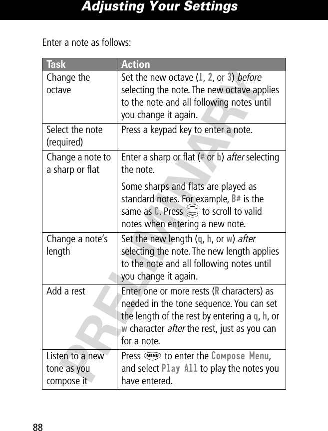 Adjusting Your Settings88PRELIMINARYEnter a note as follows:Task ActionChange the octaveSet the new octave (1, 2, or 3) before selecting the note. The new octave applies to the note and all following notes until you change it again.Select the note (required)Press a keypad key to enter a note.Change a note to a sharp or ﬂatEnter a sharp or ﬂat (# or b) after selecting the note.Some sharps and ﬂats are played as standard notes. For example, B# is the same as C. Press S to scroll to valid notes when entering a new note.Change a note’s lengthSet the new length (q, h, or w) after selecting the note. The new length applies to the note and all following notes until you change it again.Add a rest Enter one or more rests (R characters) as needed in the tone sequence. You can set the length of the rest by entering a q, h, or w character after the rest, just as you can for a note.Listen to a new tone as you compose itPress M to enter the Compose Menu, and select Play All to play the notes you have entered.