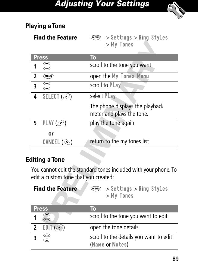 89Adjusting Your Settings PRELIMINARYPlaying a ToneEditing a ToneYou cannot edit the standard tones included with your phone. To edit a custom tone that you created:Find the FeatureM&gt; Settings &gt; Ring Styles&gt; My TonesPress To1S scroll to the tone you want2M open the My Tones Menu3S scroll to Play4SELECT (+)  select PlayThe phone displays the playback meter and plays the tone.5PLAY (+)orCANCEL (-)play the tone againreturn to the my tones listFind the FeatureM&gt; Settings &gt; Ring Styles&gt; My TonesPress To1S scroll to the tone you want to edit2EDIT (+)open the tone details3S scroll to the details you want to edit (Name or Notes)
