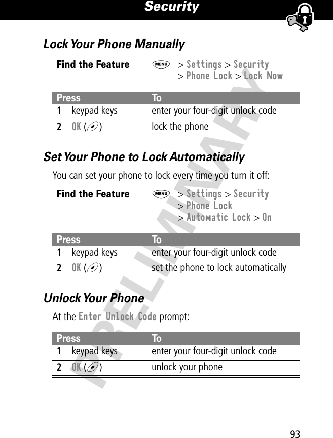 93Security PRELIMINARYLock Your Phone ManuallySet Your Phone to Lock AutomaticallyYou can set your phone to lock every time you turn it off:Unlock Your  PhoneAt the Enter Unlock Code prompt:Find the FeatureM&gt; Settings &gt; Security&gt; Phone Lock &gt; Lock NowPress To1keypad keys enter your four-digit unlock code2OK (+)lock the phoneFind the FeatureM&gt; Settings &gt; Security&gt; Phone Lock&gt; Automatic Lock &gt; OnPress To1keypad keys enter your four-digit unlock code2OK (+)set the phone to lock automaticallyPress To1keypad keys enter your four-digit unlock code2OK (+)unlock your phone