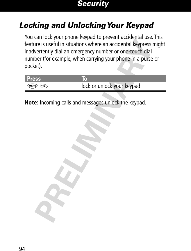 Security94PRELIMINARYLocking and Unlocking Your KeypadYou can lock your phone keypad to prevent accidental use. This feature is useful in situations where an accidental keypress might inadvertently dial an emergency number or one-touch dial number (for example, when carrying your phone in a purse or pocket).Note: Incoming calls and messages unlock the keypad.Press ToM *lock or unlock your keypad