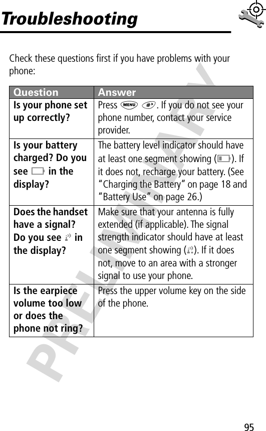 95PRELIMINARYTroubleshootingCheck these questions ﬁrst if you have problems with your phone:Question AnswerIs your phone set up correctly? Press M #. If you do not see your phone number, contact your service provider.Is your battery charged? Do you see B in the display? The battery level indicator should have at least one segment showing (C). If it does not, recharge your battery. (See “Charging the Battery” on page 18 and “Battery Use” on page 26.)Does the handset have a signal? Do you see j in the display? Make sure that your antenna is fully extended (if applicable). The signal strength indicator should have at least one segment showing (1). If it does not, move to an area with a stronger signal to use your phone.Is the earpiece volume too low or does the phone not ring? Press the upper volume key on the side of the phone.