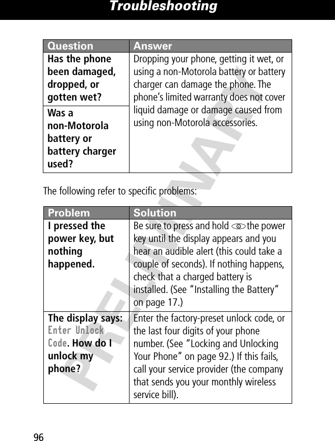 Troubleshooting96PRELIMINARYThe following refer to speciﬁc problems:Has the phone been damaged, dropped, or gotten wet? Dropping your phone, getting it wet, or using a non-Motorola battery or battery charger can damage the phone. The phone’s limited warranty does not cover liquid damage or damage caused from using non-Motorola accessories.Was a non-Motorola battery or battery charger used? Problem SolutionI pressed the power key, but nothing happened. Be sure to press and hold Pthe power key until the display appears and you hear an audible alert (this could take a couple of seconds). If nothing happens, check that a charged battery is installed. (See “Installing the Battery” on page 17.)The display says: Enter Unlock Code. How do I unlock my phone? Enter the factory-preset unlock code, or the last four digits of your phone number. (See “Locking and Unlocking Your Phone” on page 92.) If this fails, call your service provider (the company that sends you your monthly wireless service bill). Question Answer