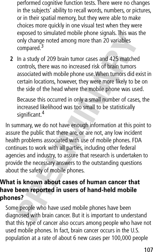 107PRELIMINARYperformed cognitive function tests. There were no changes in the subjects&apos; ability to recall words, numbers, or pictures, or in their spatial memory, but they were able to make choices more quickly in one visual test when they were exposed to simulated mobile phone signals. This was the only change noted among more than 20 variables compared.32In a study of 209 brain tumor cases and 425 matched controls, there was no increased risk of brain tumors associated with mobile phone use. When tumors did exist in certain locations, however, they were more likely to be on the side of the head where the mobile phone was used.Because this occurred in only a small number of cases, the increased likelihood was too small to be statistically signiﬁcant.4In summary, we do not have enough information at this point to assure the public that there are, or are not, any low incident health problems associated with use of mobile phones. FDA continues to work with all parties, including other federal agencies and industry, to assure that research is undertaken to provide the necessary answers to the outstanding questions about the safety of mobile phones.What is known about cases of human cancer that have been reported in users of hand-held mobile phones?Some people who have used mobile phones have been diagnosed with brain cancer. But it is important to understand that this type of cancer also occurs among people who have not used mobile phones. In fact, brain cancer occurs in the U.S. population at a rate of about 6 new cases per 100,000 people 