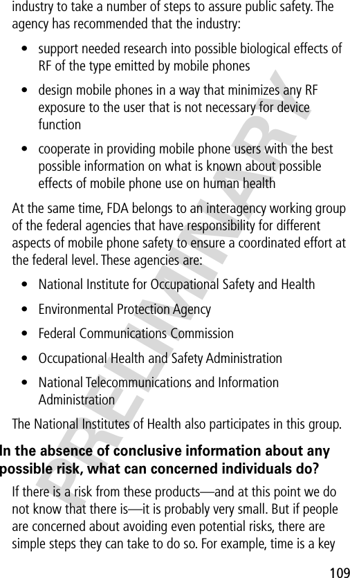 109PRELIMINARYindustry to take a number of steps to assure public safety. The agency has recommended that the industry:• support needed research into possible biological effects of RF of the type emitted by mobile phones• design mobile phones in a way that minimizes any RF exposure to the user that is not necessary for device function• cooperate in providing mobile phone users with the best possible information on what is known about possible effects of mobile phone use on human healthAt the same time, FDA belongs to an interagency working group of the federal agencies that have responsibility for different aspects of mobile phone safety to ensure a coordinated effort at the federal level. These agencies are:• National Institute for Occupational Safety and Health• Environmental Protection Agency• Federal Communications Commission• Occupational Health and Safety Administration• National Telecommunications and Information AdministrationThe National Institutes of Health also participates in this group.In the absence of conclusive information about any possible risk, what can concerned individuals do?If there is a risk from these products—and at this point we do not know that there is—it is probably very small. But if people are concerned about avoiding even potential risks, there are simple steps they can take to do so. For example, time is a key 