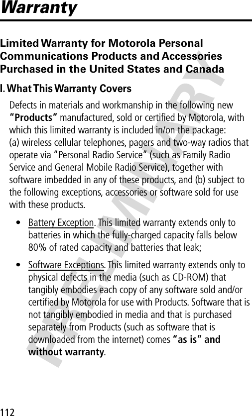 PRELIMINARY112WarrantyLimited Warranty for Motorola Personal Communications Products and Accessories Purchased in the United States and CanadaI. What This Warranty  CoversDefects in materials and workmanship in the following new “Products” manufactured, sold or certiﬁed by Motorola, with which this limited warranty is included in/on the package: (a) wireless cellular telephones, pagers and two-way radios that operate via “Personal Radio Service” (such as Family Radio Service and General Mobile Radio Service), together with software imbedded in any of these products, and (b) subject to the following exceptions, accessories or software sold for use with these products.• Battery Exception. This limited warranty extends only to batteries in which the fully-charged capacity falls below 80% of rated capacity and batteries that leak;• Software Exceptions. This limited warranty extends only to physical defects in the media (such as CD-ROM) that tangibly embodies each copy of any software sold and/or certiﬁed by Motorola for use with Products. Software that is not tangibly embodied in media and that is purchased separately from Products (such as software that is downloaded from the internet) comes “as is” and without warranty.