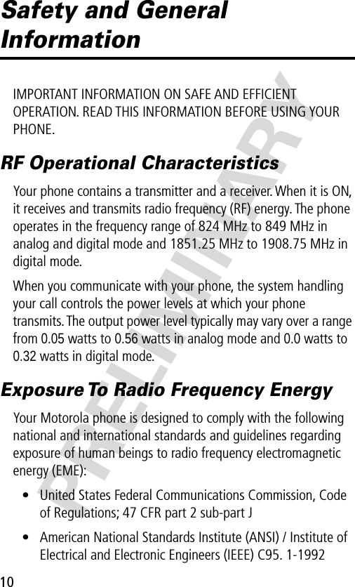 10PRELIMINARYSafety and General InformationIMPORTANT INFORMATION ON SAFE AND EFFICIENT OPERATION. READ THIS INFORMATION BEFORE USING YOUR PHONE.RF Operational CharacteristicsYour phone contains a transmitter and a receiver. When it is ON, it receives and transmits radio frequency (RF) energy. The phone operates in the frequency range of 824 MHz to 849 MHz in analog and digital mode and 1851.25 MHz to 1908.75 MHz in digital mode.When you communicate with your phone, the system handling your call controls the power levels at which your phone transmits. The output power level typically may vary over a range from 0.05 watts to 0.56 watts in analog mode and 0.0 watts to 0.32 watts in digital mode.Exposure To Radio Frequency EnergyYour Motorola phone is designed to comply with the following national and international standards and guidelines regarding exposure of human beings to radio frequency electromagnetic energy (EME):•United States Federal Communications Commission, Code of Regulations; 47 CFR part 2 sub-part J•American National Standards Institute (ANSI) / Institute of Electrical and Electronic Engineers (IEEE) C95. 1-1992