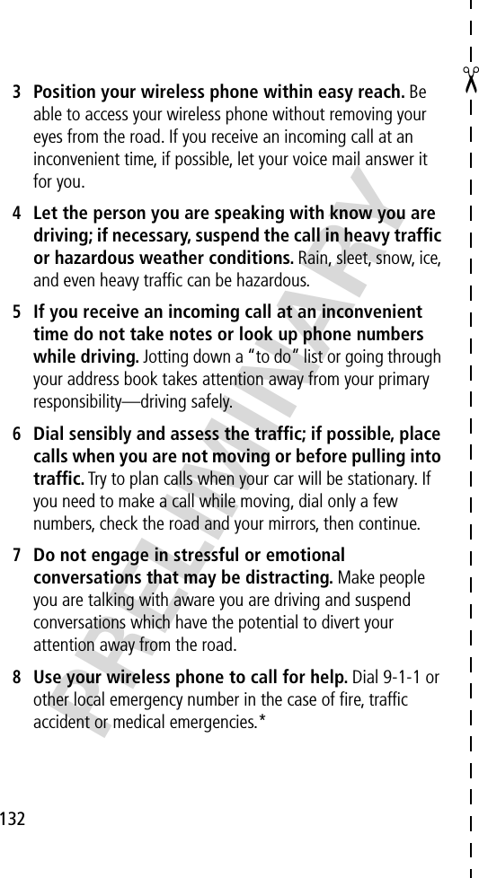 ✂132PRELIMINARY3Position your wireless phone within easy reach. Be able to access your wireless phone without removing your eyes from the road. If you receive an incoming call at an inconvenient time, if possible, let your voice mail answer it for you.4Let the person you are speaking with know you are driving; if necessary, suspend the call in heavy trafﬁc or hazardous weather conditions. Rain, sleet, snow, ice, and even heavy trafﬁc can be hazardous.5If you receive an incoming call at an inconvenient time do not take notes or look up phone numbers while driving. Jotting down a “to do” list or going through your address book takes attention away from your primary responsibility—driving safely.6Dial sensibly and assess the trafﬁc; if possible, place calls when you are not moving or before pulling into trafﬁc. Try to plan calls when your car will be stationary. If you need to make a call while moving, dial only a few numbers, check the road and your mirrors, then continue.7Do not engage in stressful or emotional conversations that may be distracting. Make people you are talking with aware you are driving and suspend conversations which have the potential to divert your attention away from the road.8Use your wireless phone to call for help. Dial 9-1-1 or other local emergency number in the case of ﬁre, trafﬁc accident or medical emergencies.*