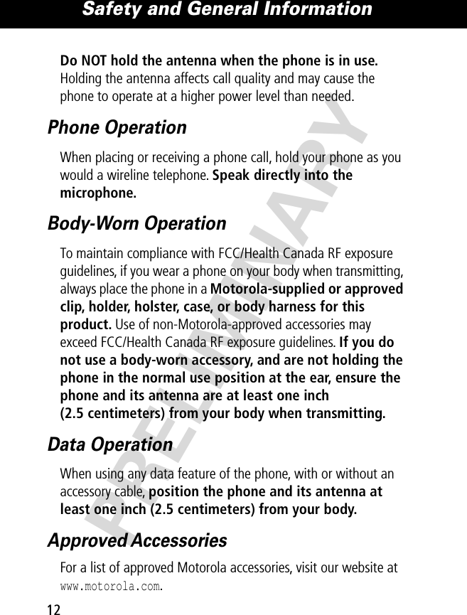 Safety and General Information12PRELIMINARYDo NOT hold the antenna when the phone is in use. Holding the antenna affects call quality and may cause the phone to operate at a higher power level than needed.Phone OperationWhen placing or receiving a phone call, hold your phone as you would a wireline telephone. Speak directly into the microphone.Body-Worn OperationTo maintain compliance with FCC/Health Canada RF exposure guidelines, if you wear a phone on your body when transmitting, always place the phone in a Motorola-supplied or approved clip, holder, holster, case, or body harness for this product. Use of non-Motorola-approved accessories may exceed FCC/Health Canada RF exposure guidelines. If you do not use a body-worn accessory, and are not holding the phone in the normal use position at the ear, ensure the phone and its antenna are at least one inch (2.5 centimeters) from your body when transmitting.Data OperationWhen using any data feature of the phone, with or without an accessory cable, position the phone and its antenna at least one inch (2.5 centimeters) from your body.Approved AccessoriesFor a list of approved Motorola accessories, visit our website at www.motorola.com.