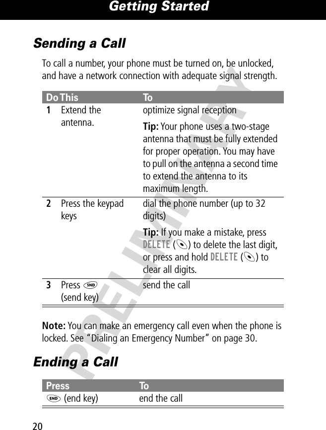 Getting Started20PRELIMINARYSending a CallTo call a number, your phone must be turned on, be unlocked, and have a network connection with adequate signal strength. Note: You can make an emergency call even when the phone is locked. See “Dialing an Emergency Number” on page 30.Ending a CallDo This To1Extend the antenna.optimize signal receptionTip: Your phone uses a two-stage antenna that must be fully extended for proper operation. You may have to pull on the antenna a second time to extend the antenna to its maximum length.2Press the keypad keysdial the phone number (up to 32 digits)Tip: If you make a mistake, press DELETE (-) to delete the last digit, or press and hold DELETE (-) to clear all digits.3Press N(send key)send the callPress ToO (end key) end the call