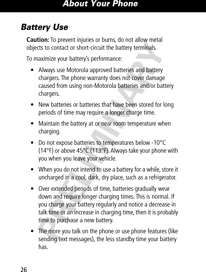 About Your Phone26PRELIMINARYBattery UseCaution: To prevent injuries or burns, do not allow metal objects to contact or short-circuit the battery terminals.To maximize your battery’s performance:• Always use Motorola approved batteries and battery chargers. The phone warranty does not cover damage caused from using non-Motorola batteries and/or battery chargers.• New batteries or batteries that have been stored for long periods of time may require a longer charge time.• Maintain the battery at or near room temperature when charging.• Do not expose batteries to temperatures below -10°C (14°F) or above 45°C (113°F). Always take your phone with you when you leave your vehicle.• When you do not intend to use a battery for a while, store it uncharged in a cool, dark, dry place, such as a refrigerator.• Over extended periods of time, batteries gradually wear down and require longer charging times. This is normal. If you charge your battery regularly and notice a decrease in talk time or an increase in charging time, then it is probably time to purchase a new battery.• The more you talk on the phone or use phone features (like sending text messages), the less standby time your battery has.