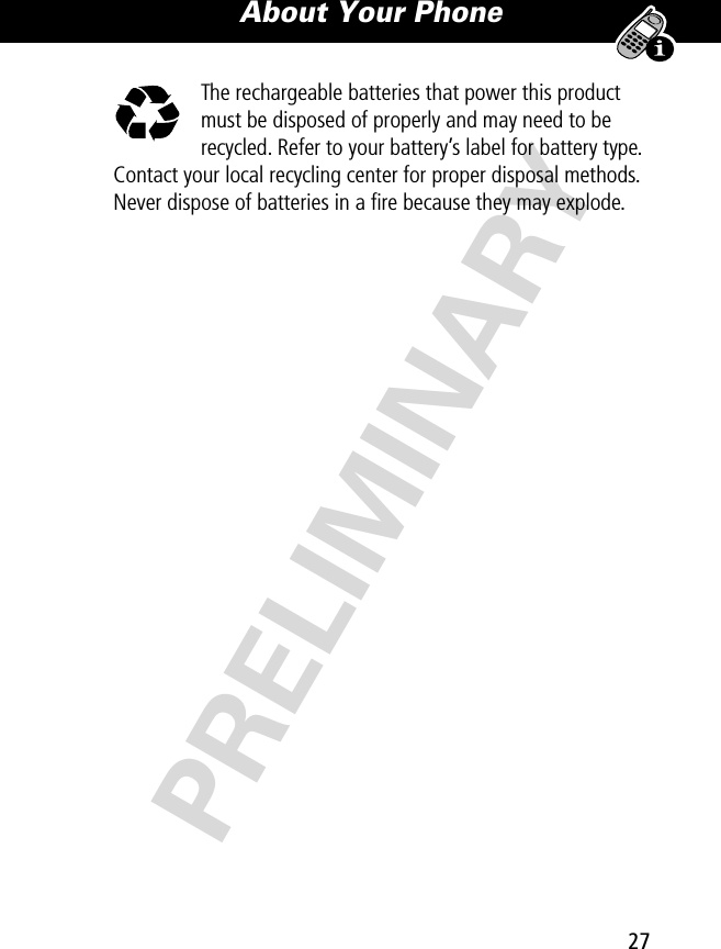 27About Your Phone PRELIMINARYThe rechargeable batteries that power this product must be disposed of properly and may need to be recycled. Refer to your battery’s label for battery type. Contact your local recycling center for proper disposal methods. Never dispose of batteries in a ﬁre because they may explode.