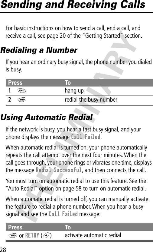 28PRELIMINARYSending and Receiving CallsFor basic instructions on how to send a call, end a call, and receive a call, see page 20 of the “Getting Started” section.Redialing a NumberIf you hear an ordinary busy signal, the phone number you dialed is busy.Using Automatic RedialIf the network is busy, you hear a fast busy signal, and your phone displays the message Call Failed.When automatic redial is turned on, your phone automatically repeats the call attempt over the next four minutes. When the call goes through, your phone rings or vibrates one time, displays the message Redial Successful, and then connects the call.You must turn on automatic redial to use this feature. See the “Auto Redial” option on page 58 to turn on automatic redial.When automatic redial is turned off, you can manually activate the feature to redial a phone number. When you hear a busy signal and see the Call Failed message:Press To1O hang up2N  redial the busy numberPress ToN or RETRY (+)activate automatic redial