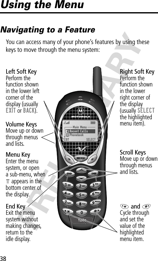 38PRELIMINARYUsing the MenuNavigating to a FeatureYou can access many of your phone’s features by using these keys to move through the menu system:Main Menu)Recent Calls)Phonebook)EXIT)SELECTScroll KeysMove up or down through menusand lists.Menu KeyEnter the menu system, or opena sub-menu, whenM appears in thebottom center ofthe display.Right Soft KeyPerform thefunction shownin the lowerright corner ofthe display(usually SELECTthe highlightedmenu item).Left Soft KeyPerform thefunction shownin the lower left corner of thedisplay (usuallyEXIT or BACK).* and #Cycle throughand set thevalue of thehighlightedmenu item.End KeyExit the menusystem withoutmaking changes,return to theidle display.Volume KeysMove up or downthrough menus and lists.