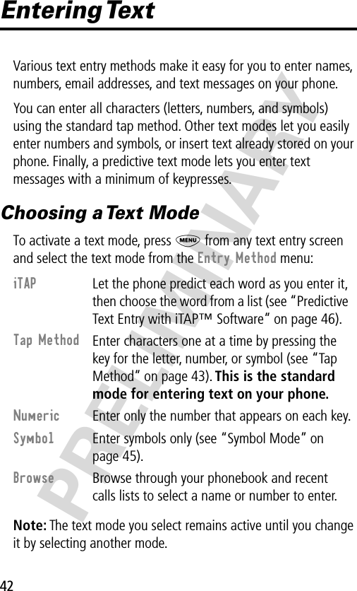 42PRELIMINARYEntering TextVarious text entry methods make it easy for you to enter names, numbers, email addresses, and text messages on your phone.You can enter all characters (letters, numbers, and symbols) using the standard tap method. Other text modes let you easily enter numbers and symbols, or insert text already stored on your phone. Finally, a predictive text mode lets you enter text messages with a minimum of keypresses.Choosing a Text ModeTo activate a text mode, press M from any text entry screen and select the text mode from the Entry Method menu:Note: The text mode you select remains active until you change it by selecting another mode.iTAP  Let the phone predict each word as you enter it, then choose the word from a list (see “Predictive Text Entry with iTAP™ Software” on page 46).Tap Method Enter characters one at a time by pressing the key for the letter, number, or symbol (see “Tap Method” on page 43). This is the standard mode for entering text on your phone.Numeric  Enter only the number that appears on each key.Symbol  Enter symbols only (see “Symbol Mode” on page 45).Browse  Browse through your phonebook and recent calls lists to select a name or number to enter.