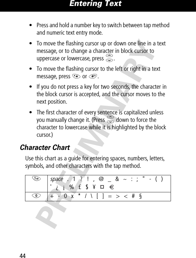 Entering Text44PRELIMINARY• Press and hold a number key to switch between tap method and numeric text entry mode.• To move the ﬂashing cursor up or down one line in a text message, or to change a character in block cursor to uppercase or lowercase, press S.• To move the ﬂashing cursor to the left or right in a text message, press * or #.• If you do not press a key for two seconds, the character in the block cursor is accepted, and the cursor moves to the next position.• The ﬁrst character of every sentence is capitalized unless you manually change it. (Press S down to force the character to lowercase while it is highlighted by the block cursor.)Character ChartUse this chart as a guide for entering spaces, numbers, letters, symbols, and other characters with the tap method.1 space . 1 ? ! , @ _ &amp; ~ : ; &quot; - ( )&apos; ¿ ¡ % £ $ ¥   0  + - 0 x * / \ [ ] = &gt; &lt; # §