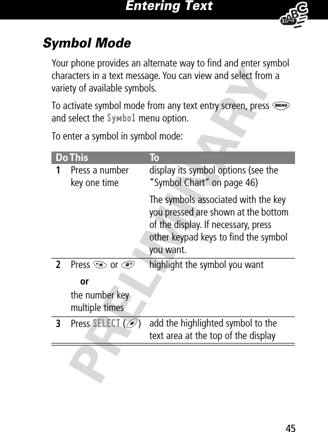 45Entering Text PRELIMINARYSymbol ModeYour phone provides an alternate way to ﬁnd and enter symbol characters in a text message. You can view and select from a variety of available symbols.To activate symbol mode from any text entry screen, press M and select the Symbol menu option.To enter a symbol in symbol mode:Do This To1Press a number key one timedisplay its symbol options (see the “Symbol Chart” on page 46)The symbols associated with the key you pressed are shown at the bottom of the display. If necessary, press other keypad keys to ﬁnd the symbol you want.2Press * or # orthe number key multiple timeshighlight the symbol you want3Press SELECT (+)add the highlighted symbol to the text area at the top of the display