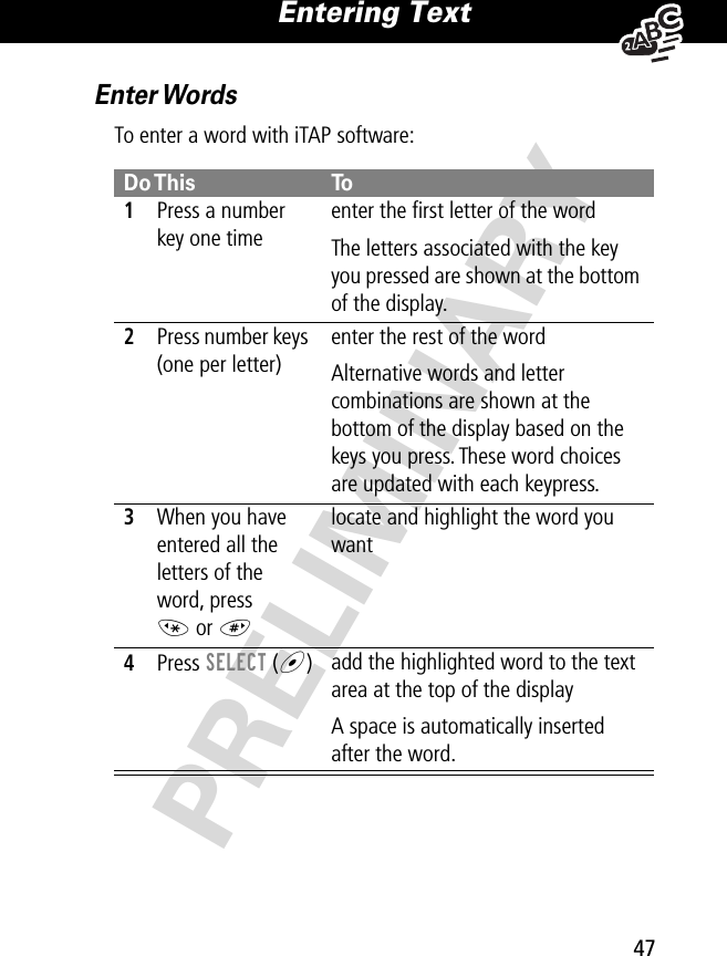 47Entering Text PRELIMINARYEnter WordsTo enter a word with iTAP software:Do This To1Press a number key one timeenter the ﬁrst letter of the wordThe letters associated with the key you pressed are shown at the bottom of the display.2Press number keys (one per letter)enter the rest of the wordAlternative words and letter combinations are shown at the bottom of the display based on the keys you press. These word choices are updated with each keypress.3When you have entered all the letters of the word, press * or #locate and highlight the word you want4Press SELECT (+)add the highlighted word to the text area at the top of the displayA space is automatically inserted after the word.