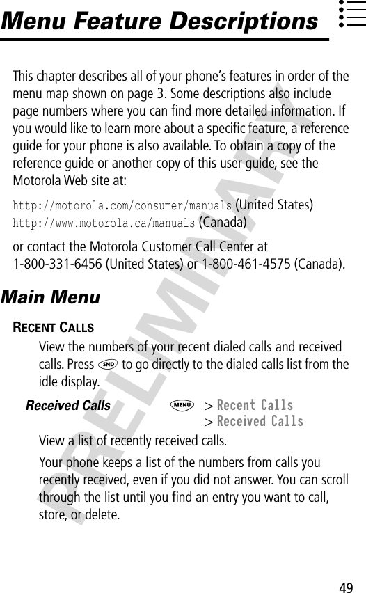 49PRELIMINARYMenu Feature DescriptionsThis chapter describes all of your phone’s features in order of the menu map shown on page 3. Some descriptions also include page numbers where you can ﬁnd more detailed information. If you would like to learn more about a speciﬁc feature, a reference guide for your phone is also available. To obtain a copy of the reference guide or another copy of this user guide, see the Motorola Web site at:http://motorola.com/consumer/manuals (United States)http://www.motorola.ca/manuals (Canada)or contact the Motorola Customer Call Center at 1-800-331-6456 (United States) or 1-800-461-4575 (Canada).Main MenuRECENT CALLS  View the numbers of your recent dialed calls and received calls. Press N to go directly to the dialed calls list from the idle display.Received Calls  M&gt; Recent Calls&gt; Received CallsView a list of recently received calls.Your phone keeps a list of the numbers from calls you recently received, even if you did not answer. You can scroll through the list until you ﬁnd an entry you want to call, store, or delete.