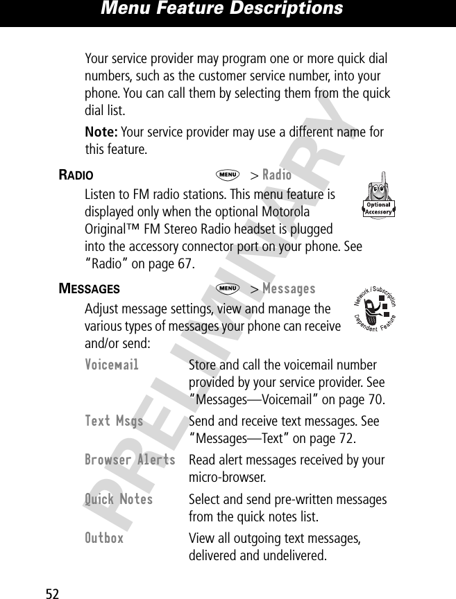 Menu Feature Descriptions52PRELIMINARYYour service provider may program one or more quick dial numbers, such as the customer service number, into your phone. You can call them by selecting them from the quick dial list.Note: Your service provider may use a different name for this feature.RADIO  M&gt; RadioListen to FM radio stations. This menu feature is displayed only when the optional Motorola Original™ FM Stereo Radio headset is plugged into the accessory connector port on your phone. See “Radio” on page 67.MESSAGES  M&gt; MessagesAdjust message settings, view and manage the various types of messages your phone can receive and/or send:Voicemail  Store and call the voicemail number provided by your service provider. See “Messages—Voicemail” on page 70.Text Msgs  Send and receive text messages. See “Messages—Text” on page 72.Browser Alerts  Read alert messages received by your micro-browser.Quick Notes  Select and send pre-written messages from the quick notes list.Outbox  View all outgoing text messages, delivered and undelivered.