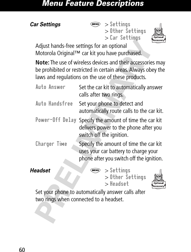 Menu Feature Descriptions60PRELIMINARYCar Settings  M&gt; Settings&gt; Other Settings&gt; Car SettingsAdjust hands-free settings for an optional Motorola Original™ car kit you have purchased.Note: The use of wireless devices and their accessories may be prohibited or restricted in certain areas. Always obey the laws and regulations on the use of these products.Headset  M&gt; Settings&gt; Other Settings&gt; HeadsetSet your phone to automatically answer calls after two rings when connected to a headset. Auto Answer Set the car kit to automatically answer calls after two rings.Auto Handsfree Set your phone to detect and automatically route calls to the car kit.Power-Off Delay Specify the amount of time the car kit delivers power to the phone after you switch off the ignition.Charger Time Specify the amount of time the car kit uses your car battery to charge your phone after you switch off the ignition. 