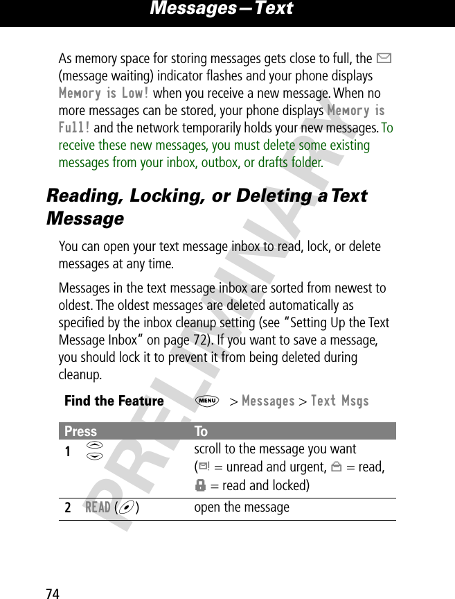 Messages—Text74PRELIMINARYAs memory space for storing messages gets close to full, the X (message waiting) indicator ﬂashes and your phone displays Memory is Low! when you receive a new message. When no more messages can be stored, your phone displays Memory is Full! and the network temporarily holds your new messages. To receive these new messages, you must delete some existing messages from your inbox, outbox, or drafts folder.Reading, Locking, or Deleting a Text MessageYou can open your text message inbox to read, lock, or delete messages at any time.Messages in the text message inbox are sorted from newest to oldest. The oldest messages are deleted automatically as speciﬁed by the inbox cleanup setting (see “Setting Up the Text Message Inbox” on page 72). If you want to save a message, you should lock it to prevent it from being deleted during cleanup.Find the FeatureM&gt; Messages &gt; Text MsgsPress To1S scroll to the message you want(d = unread and urgent, n = read, f = read and locked)2READ (+)open the message