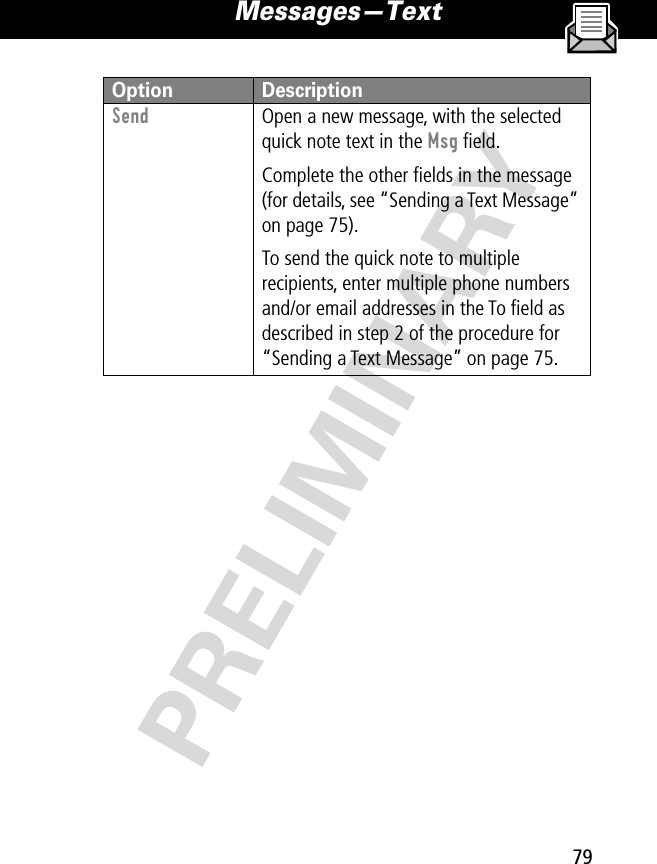 79Messages—Text PRELIMINARYSend  Open a new message, with the selected quick note text in the Msg ﬁeld.Complete the other ﬁelds in the message (for details, see “Sending a Text Message” on page 75).To send the quick note to multiple recipients, enter multiple phone numbers and/or email addresses in the To ﬁeld as described in step 2 of the procedure for “Sending a Text Message” on page 75. Option Description