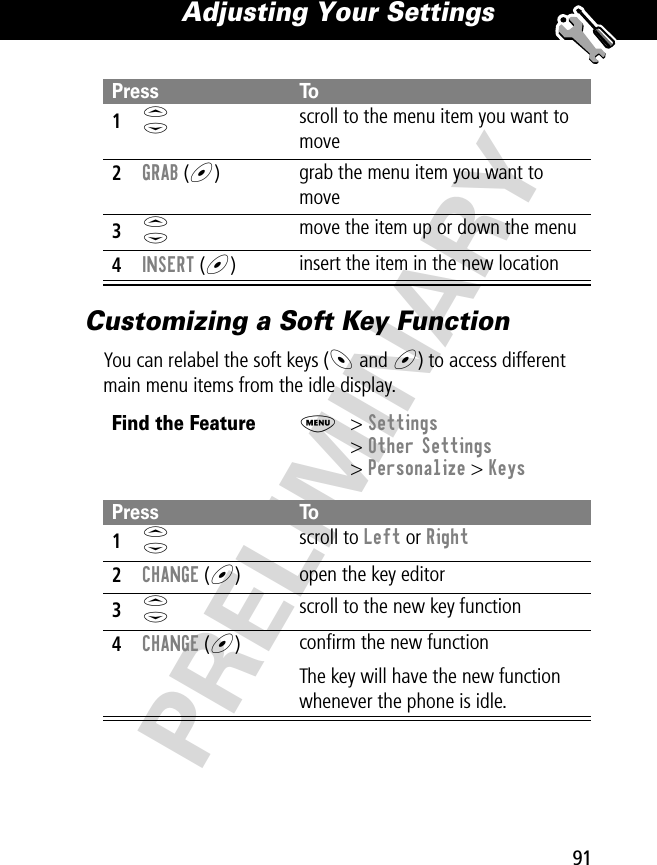 91Adjusting Your Settings PRELIMINARYCustomizing a Soft Key FunctionYou can relabel the soft keys (- and +) to access different main menu items from the idle display.Press To1S scroll to the menu item you want to move2GRAB (+)grab the menu item you want to move3S move the item up or down the menu4INSERT (+)insert the item in the new locationFind the FeatureM&gt; Settings&gt; Other Settings&gt; Personalize &gt; KeysPress To1S scroll to Left or Right2CHANGE (+)open the key editor3S scroll to the new key function4CHANGE (+)conﬁrm the new functionThe key will have the new function whenever the phone is idle.