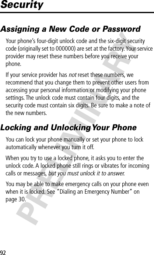 92PRELIMINARYSecurityAssigning a New Code or PasswordYour phone’s four-digit unlock code and the six-digit security code (originally set to 000000) are set at the factory. Your service provider may reset these numbers before you receive your phone.If your service provider has not reset these numbers, we recommend that you change them to prevent other users from accessing your personal information or modifying your phone settings. The unlock code must contain four digits, and the security code must contain six digits. Be sure to make a note of the new numbers.Locking and Unlocking Your PhoneYou can lock your phone manually or set your phone to lock automatically whenever you turn it off.When you try to use a locked phone, it asks you to enter the unlock code. A locked phone still rings or vibrates for incoming calls or messages, but you must unlock it to answer.You may be able to make emergency calls on your phone even when it is locked. See “Dialing an Emergency Number” on page 30.