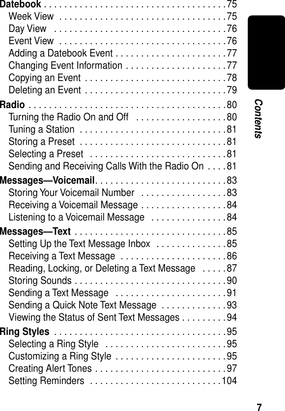  7 Contents Datebook  . . . . . . . . . . . . . . . . . . . . . . . . . . . . . . . . . . . .75Week View  . . . . . . . . . . . . . . . . . . . . . . . . . . . . . . . . .75Day View   . . . . . . . . . . . . . . . . . . . . . . . . . . . . . . . . . .76Event View  . . . . . . . . . . . . . . . . . . . . . . . . . . . . . . . . .76Adding a Datebook Event . . . . . . . . . . . . . . . . . . . . . .77Changing Event Information . . . . . . . . . . . . . . . . . . . .77Copying an Event . . . . . . . . . . . . . . . . . . . . . . . . . . . .78Deleting an Event . . . . . . . . . . . . . . . . . . . . . . . . . . . .79 Radio  . . . . . . . . . . . . . . . . . . . . . . . . . . . . . . . . . . . . . . .80Turning the Radio On and Off   . . . . . . . . . . . . . . . . . .80Tuning a Station  . . . . . . . . . . . . . . . . . . . . . . . . . . . . .81Storing a Preset  . . . . . . . . . . . . . . . . . . . . . . . . . . . . .81Selecting a Preset   . . . . . . . . . . . . . . . . . . . . . . . . . . .81Sending and Receiving Calls With the Radio On . . . .81 Messages—Voicemail . . . . . . . . . . . . . . . . . . . . . . . . . .83Storing Your Voicemail Number   . . . . . . . . . . . . . . . . .83Receiving a Voicemail Message . . . . . . . . . . . . . . . . .84Listening to a Voicemail Message   . . . . . . . . . . . . . . .84 Messages—Text  . . . . . . . . . . . . . . . . . . . . . . . . . . . . . .85Setting Up the Text Message Inbox  . . . . . . . . . . . . . .85Receiving a Text Message  . . . . . . . . . . . . . . . . . . . . .86Reading, Locking, or Deleting a Text Message   . . . . .87Storing Sounds . . . . . . . . . . . . . . . . . . . . . . . . . . . . . .90Sending a Text Message   . . . . . . . . . . . . . . . . . . . . . .91Sending a Quick Note Text Message  . . . . . . . . . . . . .93Viewing the Status of Sent Text Messages . . . . . . . . .94 Ring Styles  . . . . . . . . . . . . . . . . . . . . . . . . . . . . . . . . . .95Selecting a Ring Style   . . . . . . . . . . . . . . . . . . . . . . . .95Customizing a Ring Style  . . . . . . . . . . . . . . . . . . . . . .95Creating Alert Tones . . . . . . . . . . . . . . . . . . . . . . . . . .97Setting Reminders  . . . . . . . . . . . . . . . . . . . . . . . . . .104